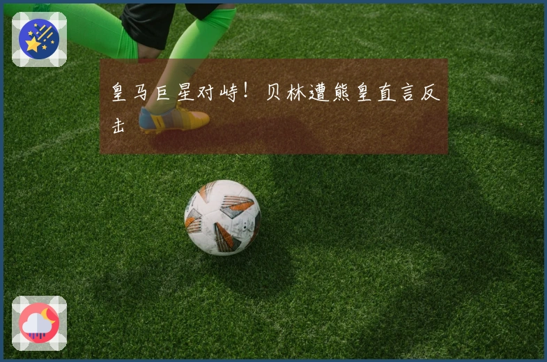 皇马巨星对峙！贝林遭熊皇直言反击