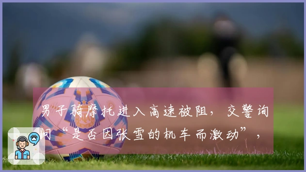 男子骑摩托进入高速被阻，交警询问“是否因张雪的机车而激动”，张雪回应：“没错！我们就是这样”；当地：禁止摩托车上高速，正在调查中