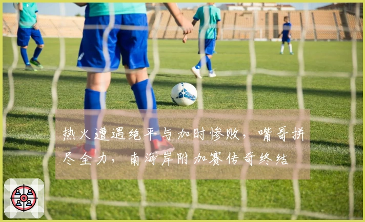 热火遭遇绝平与加时惨败，嘴哥拼尽全力，南海岸附加赛传奇终结