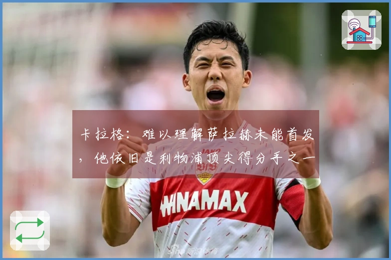 卡拉格：难以理解萨拉赫未能首发，他依旧是利物浦顶尖得分手之一