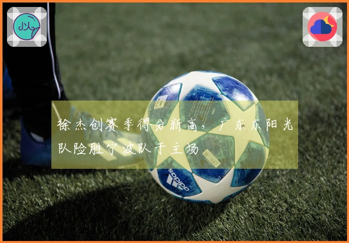 徐杰创赛季得分新高，广东东阳光队险胜宁波队于主场