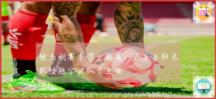 徐杰创赛季得分新高，广东东阳光队险胜宁波队于主场