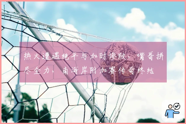 热火遭遇绝平与加时惨败，嘴哥拼尽全力，南海岸附加赛传奇终结