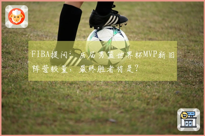 FIBA提问：历届男篮世界杯MVP新旧阵营较量，最终胜者将是？