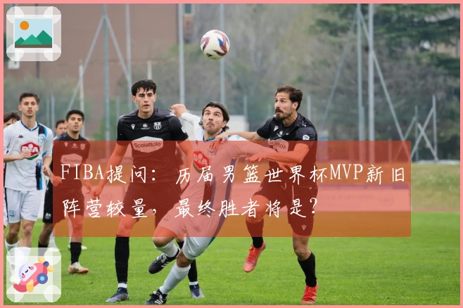 FIBA提问：历届男篮世界杯MVP新旧阵营较量，最终胜者将是？