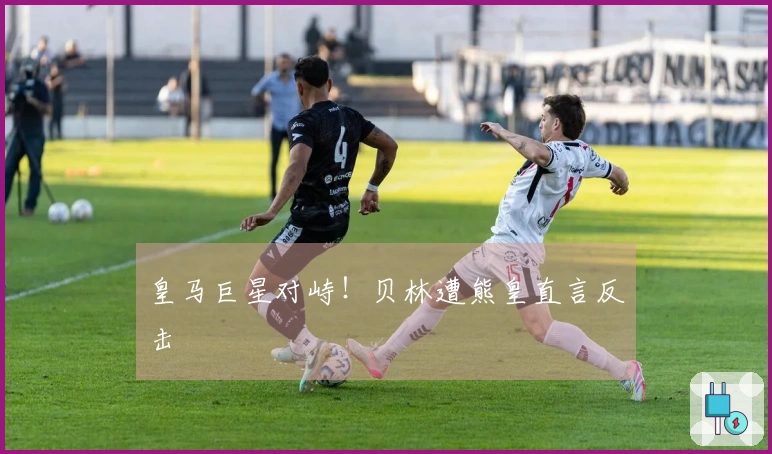 皇马巨星对峙！贝林遭熊皇直言反击